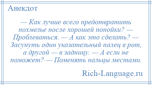 
    — Как лучше всего предотвратить похмелье после хорошей попойки? — Проблеваться. — А как это сделать? — Засунуть один указательный палец в рот, а другой — в задницу. — А если не поможет? — Поменять пальцы местами.