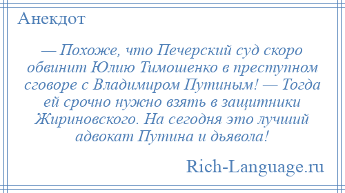 
    — Похоже, что Печерский суд скоро обвинит Юлию Тимошенко в преступном сговоре с Владимиром Путиным! — Тогда ей срочно нужно взять в защитники Жириновского. На сегодня это лучший адвокат Путина и дьявола!