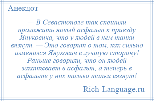 
    — В Севастополе так спешили проложить новый асфальт к приезду Януковича, что у людей в нем тапки вязнут. — Это говорит о том, как сильно изменился Янукович в лучшую сторону! Раньше говорили, что он людей закатывает в асфальт, а теперь в асфальте у них только тапки вязнут!