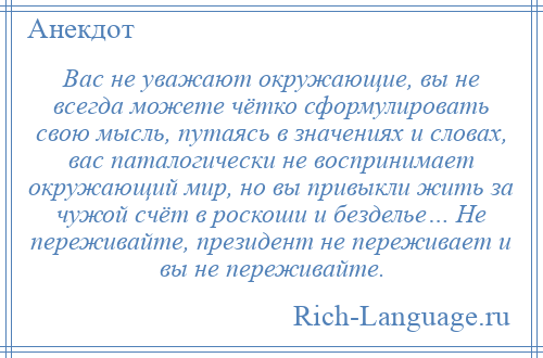 
    Вас не уважают окружающие, вы не всегда можете чётко сформулировать свою мысль, путаясь в значениях и словах, вас паталогически не воспринимает окружающий мир, но вы привыкли жить за чужой счёт в роскоши и безделье… Не переживайте, президент не переживает и вы не переживайте.