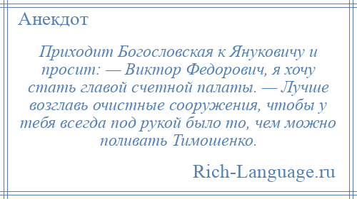 
    Приходит Богословская к Януковичу и просит: — Виктор Федорович, я хочу стать главой счетной палаты. — Лучше возглавь очистные сооружения, чтобы у тебя всегда под рукой было то, чем можно поливать Тимошенко.