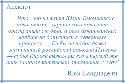 
    — Что—то не везет Юлии Тимошенко с адвокатами: украинского адвоката отстранили от дела, а двух американских вообще не допустили к судебному процессу. — Ей бы не помог даже знаменитый российский адвокат Плевако — судья Киреев выгнал бы его в первый же день за наплевательское отношение к суду!