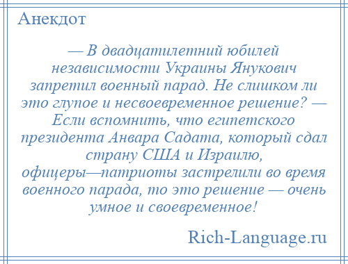 
    — В двадцатилетний юбилей независимости Украины Янукович запретил военный парад. Не слишком ли это глупое и несвоевременное решение? — Если вспомнить, что египетского президента Анвара Садата, который сдал страну США и Израилю, офицеры—патриоты застрелили во время военного парада, то это решение — очень умное и своевременное!