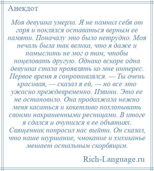 
    Моя девушка умерла. Я не помнил себя от горя и поклялся оставаться верным ее памяти. Поначалу это было нетрудно. Моя печаль была так велика, что я даже и помыслить не мог о том, чтобы поцеловать другую. Однако вскоре одна девушка стала проявлять ко мне интерес. Первое время я сопротивлялся. — Ты очень красивая, — сказал я ей, — но все это ужасно преждевременно. Извини. Это ее не остановило. Она продолжала нежно меня касаться и кокетливо похлопывать своими накрашенными ресницами. В итоге я сдался и очутился в ее объятиях. Священник попросил нас выйти. Он сказал, что наше шуршание, чмокание и хихиканье мешает остальным скорбящим.