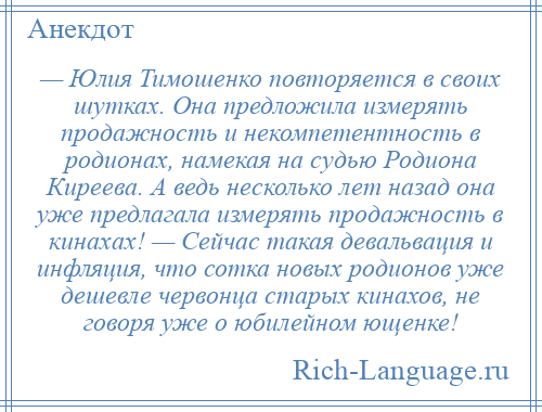 
    — Юлия Тимошенко повторяется в своих шутках. Она предложила измерять продажность и некомпетентность в родионах, намекая на судью Родиона Киреева. А ведь несколько лет назад она уже предлагала измерять продажность в кинахах! — Сейчас такая девальвация и инфляция, что сотка новых родионов уже дешевле червонца старых кинахов, не говоря уже о юбилейном ющенке!