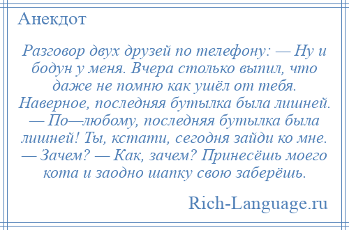 
    Разговор двух друзей по телефону: — Ну и бодун у меня. Вчера столько выпил, что даже не помню как ушёл от тебя. Наверное, последняя бутылка была лишней. — По—любому, последняя бутылка была лишней! Ты, кстати, сегодня зайди ко мне. — Зачем? — Как, зачем? Принесёшь моего кота и заодно шапку свою заберёшь.