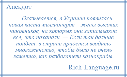 
    — Оказывается, в Украине появилась новая каста миллионеров – жены высоких чиновников, на которых они записывают все, что нахапали. — Если так дальше пойдет, в стране придется вводить многоженство, чтобы было не очень заметно, как разбогатели казнокрады.