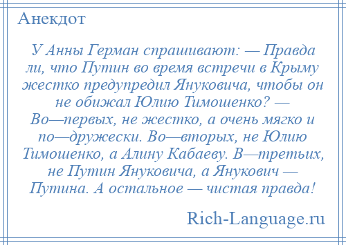 
    У Анны Герман спрашивают: — Правда ли, что Путин во время встречи в Крыму жестко предупредил Януковича, чтобы он не обижал Юлию Тимошенко? — Во—первых, не жестко, а очень мягко и по—дружески. Во—вторых, не Юлию Тимошенко, а Алину Кабаеву. В—третьих, не Путин Януковича, а Янукович — Путина. А остальное — чистая правда!