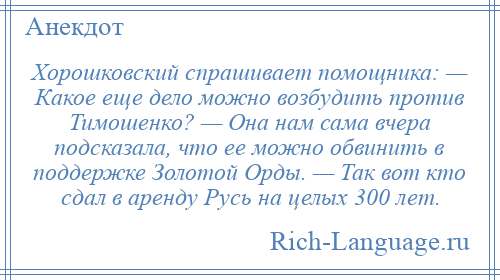 
    Хорошковский спрашивает помощника: — Какое еще дело можно возбудить против Тимошенко? — Она нам сама вчера подсказала, что ее можно обвинить в поддержке Золотой Орды. — Так вот кто сдал в аренду Русь на целых 300 лет.
