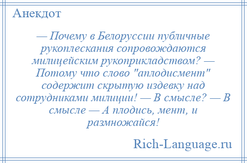 
    — Почему в Белоруссии публичные рукоплескания сопровождаются милицейским рукоприкладством? — Потому что слово аплодисмент содержит скрытую издевку над сотрудниками милиции! — В смысле? — В смысле — А плодись, мент, и размножайся!