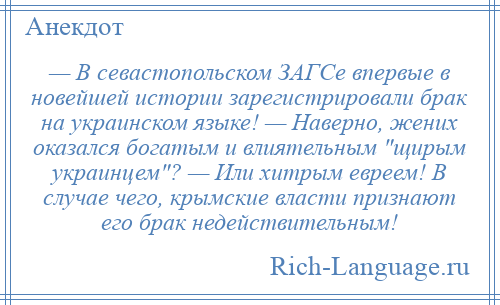 
    — В севастопольском ЗАГСе впервые в новейшей истории зарегистрировали брак на украинском языке! — Наверно, жених оказался богатым и влиятельным щирым украинцем ? — Или хитрым евреем! В случае чего, крымские власти признают его брак недействительным!