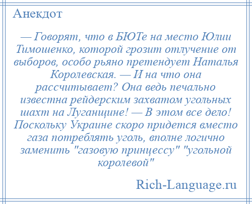 
    — Говорят, что в БЮТе на место Юлии Тимошенко, которой грозит отлучение от выборов, особо рьяно претендует Наталья Королевская. — И на что она рассчитывает? Она ведь печально известна рейдерским захватом угольных шахт на Луганщине! — В этом все дело! Поскольку Украине скоро придется вместо газа потреблять уголь, вполне логично заменить газовую принцессу угольной королевой 