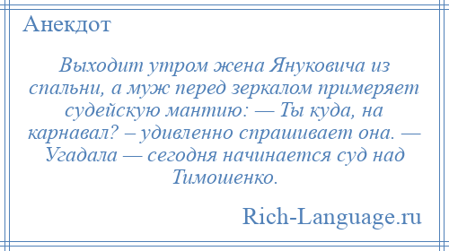 
    Выходит утром жена Януковича из спальни, а муж перед зеркалом примеряет судейскую мантию: — Ты куда, на карнавал? – удивленно спрашивает она. — Угадала — сегодня начинается суд над Тимошенко.