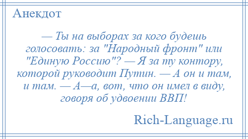 
    — Ты на выборах за кого будешь голосовать: за Народный фронт или Единую Россию ? — Я за ту контору, которой руководит Путин. — А он и там, и там. — А—а, вот, что он имел в виду, говоря об удвоении ВВП!