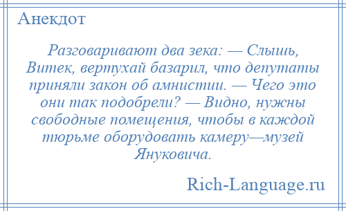 
    Разговаривают два зека: — Слышь, Витек, вертухай базарил, что депутаты приняли закон об амнистии. — Чего это они так подобрели? — Видно, нужны свободные помещения, чтобы в каждой тюрьме оборудовать камеру—музей Януковича.