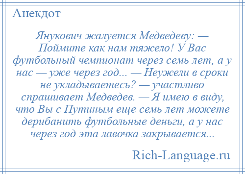 
    Янукович жалуется Медведеву: — Поймите как нам тяжело! У Вас футбольный чемпионат через семь лет, а у нас — уже через год... — Неужели в сроки не укладываетесь? — участливо спрашивает Медведев. — Я имею в виду, что Вы с Путиным еще семь лет можете дерибанить футбольные деньги, а у нас через год эта лавочка закрывается...