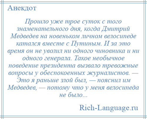 
    Прошло уже трое суток с того знаменательного дня, когда Дмитрий Медведев на новеньком личном велосипеде катался вместе с Путиным. И за это время он не уволил ни одного чиновника и ни одного генерала. Такое необычное поведение президента вызвало тревожные вопросы у обеспокоенных журналистов. — Это я раньше злой был, — пояснил им Медведев, — потому что у меня велосипеда не было...