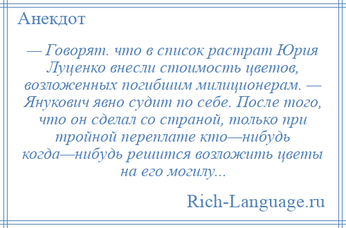 
    — Говорят. что в список растрат Юрия Луценко внесли стоимость цветов, возложенных погибшим милиционерам. — Янукович явно судит по себе. После того, что он сделал со страной, только при тройной переплате кто—нибудь когда—нибудь решится возложить цветы на его могилу...