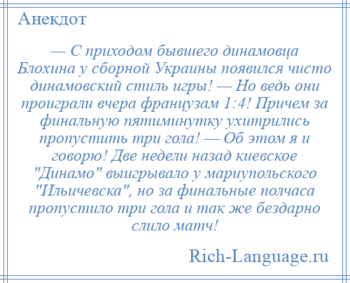 
    — С приходом бывшего динамовца Блохина у сборной Украины появился чисто динамовский стиль игры! — Но ведь они проиграли вчера французам 1:4! Причем за финальную пятиминутку ухитрились пропустить три гола! — Об этом я и говорю! Две недели назад киевское Динамо выигрывало у мариупольского Ильичевска , но за финальные полчаса пропустило три гола и так же бездарно слило матч!