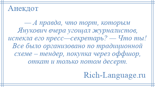 
    — А правда, что торт, которым Янукович вчера угощал журналистов, испекла его пресс—секретарь? — Что ты! Все было организовано по традиционной схеме – тендер, покупка через оффшор, откат и только потом десерт.