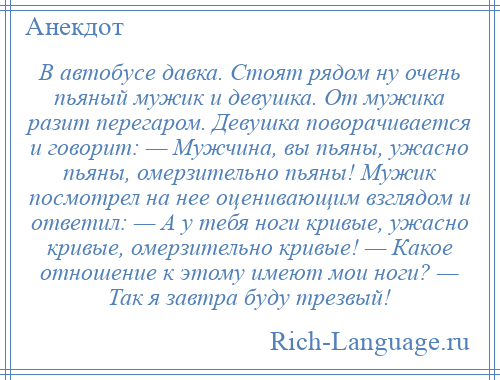 
    В автобусе давка. Стоят рядом ну очень пьяный мужик и девушка. От мужика разит перегаром. Девушка поворачивается и говорит: — Мужчина, вы пьяны, ужасно пьяны, омерзительно пьяны! Мужик посмотрел на нее оценивающим взглядом и ответил: — А у тебя ноги кривые, ужасно кривые, омерзительно кривые! — Какое отношение к этому имеют мои ноги? — Так я завтра буду трезвый!