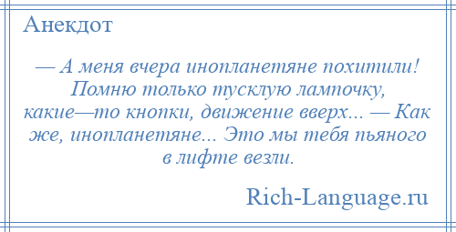 
    — А меня вчера инопланетяне похитили! Помню только тусклую лампочку, какие—то кнопки, движение вверх... — Как же, инопланетяне... Это мы тебя пьяного в лифте везли.