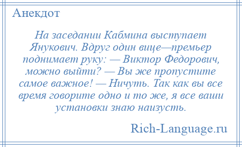 
    На заседании Кабмина выступает Янукович. Вдруг один вице—премьер поднимает руку: — Виктор Федорович, можно выйти? — Вы же пропустите самое важное! — Ничуть. Так как вы все время говорите одно и то же, я все ваши установки знаю наизусть.
