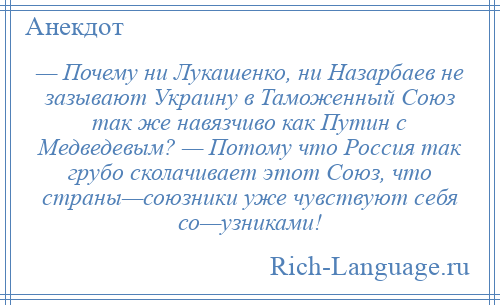 
    — Почему ни Лукашенко, ни Назарбаев не зазывают Украину в Таможенный Союз так же навязчиво как Путин с Медведевым? — Потому что Россия так грубо сколачивает этот Союз, что страны—союзники уже чувствуют себя со—узниками!