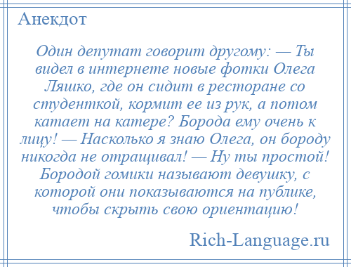 
    Один депутат говорит другому: — Ты видел в интернете новые фотки Олега Ляшко, где он сидит в ресторане со студенткой, кормит ее из рук, а потом катает на катере? Борода ему очень к лицу! — Насколько я знаю Олега, он бороду никогда не отращивал! — Ну ты простой! Бородой гомики называют девушку, с которой они показываются на публике, чтобы скрыть свою ориентацию!