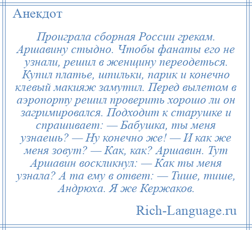 
    Проиграла сборная России грекам. Аршавину стыдно. Чтобы фанаты его не узнали, решил в женщину переодеться. Купил платье, шпильки, парик и конечно клевый макияж замутил. Перед вылетом в аэропорту решил проверить хорошо ли он загримировался. Подходит к старушке и спрашивает: — Бабушка, ты меня узнаешь? — Ну конечно же! — И как же меня зовут? — Как, как? Аршавин. Тут Аршавин воскликнул: — Как ты меня узнала? А та ему в ответ: — Тише, тише, Андрюха. Я же Кержаков.