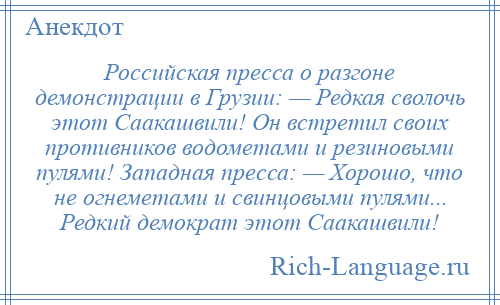 
    Российская пресса о разгоне демонстрации в Грузии: — Редкая сволочь этот Саакашвили! Он встретил своих противников водометами и резиновыми пулями! Западная пресса: — Хорошо, что не огнеметами и свинцовыми пулями... Редкий демократ этот Саакашвили!