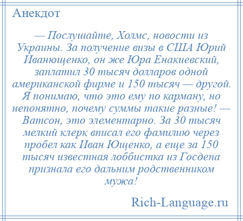 
    — Послушайте, Холмс, новости из Украины. За получение визы в США Юрий Иванющенко, он же Юра Енакиевский, заплатил 30 тысяч долларов одной американской фирме и 150 тысяч — другой. Я понимаю, что это ему по карману, но непонятно, почему суммы такие разные! — Ватсон, это элементарно. За 30 тысяч мелкий клерк вписал его фамилию через пробел как Иван Ющенко, а еще за 150 тысяч известная лоббистка из Госдепа признала его дальним родственником мужа!