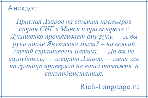 
    Приехал Азаров на саммит премьеров стран СНГ в Минск и при встрече с Лукашенко протягивает ему руку. — А вы руки после Януковича мыли? – на всякий случай спрашивает Батька. — Да вы не волнуйтесь, — говорит Азаров, — меня же на границе проверяла не ваша таможня, а санэпидемстанция.