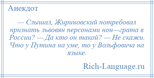 
    — Слышал, Жириновский потребовал признать львовян персонами нон—грата в России? — Да кто он такой? — Не скажи. Что у Путина на уме, то у Вольфовича на языке.