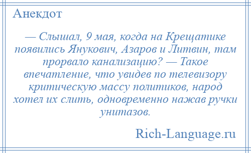 
    — Слышал, 9 мая, когда на Крещатике появились Янукович, Азаров и Литвин, там прорвало канализацию? — Такое впечатление, что увидев по телевизору критическую массу политиков, народ хотел их слить, одновременно нажав ручки унитазов.