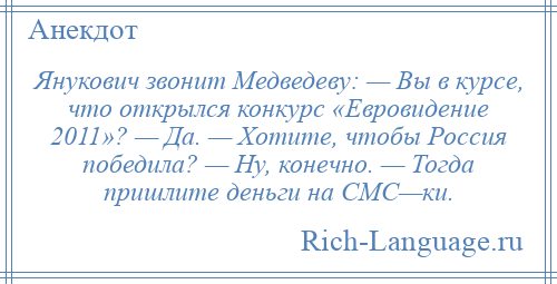 
    Янукович звонит Медведеву: — Вы в курсе, что открылся конкурс «Евровидение 2011»? — Да. — Хотите, чтобы Россия победила? — Ну, конечно. — Тогда пришлите деньги на СМС—ки.