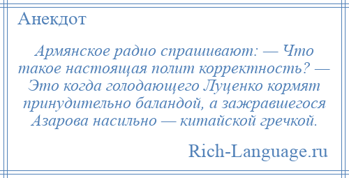 
    Армянское радио спрашивают: — Что такое настоящая полит корректность? — Это когда голодающего Луценко кормят принудительно баландой, а зажравшегося Азарова насильно — китайской гречкой.