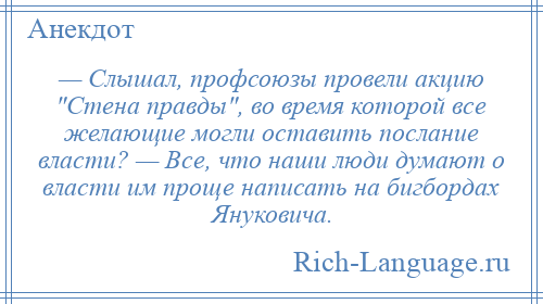 
    — Слышал, профсоюзы провели акцию Стена правды , во время которой все желающие могли оставить послание власти? — Все, что наши люди думают о власти им проще написать на бигбордах Януковича.