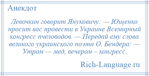 
    Левочкин говорит Януковичу: — Ющенко просит вас провести в Украине Всемирный конгресс пчеловодов. — Передай ему слова великого украинского поэта О. Бендера: — Утром — мед, вечером – конгресс.