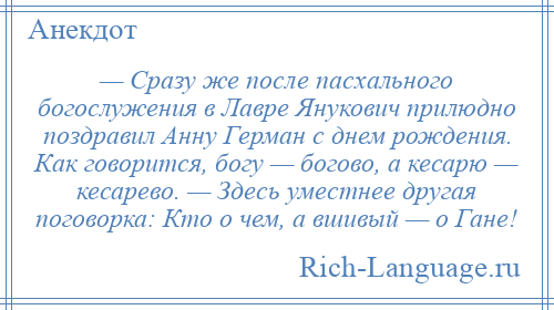 
    — Сразу же после пасхального богослужения в Лавре Янукович прилюдно поздравил Анну Герман с днем рождения. Как говорится, богу — богово, а кесарю — кесарево. — Здесь уместнее другая поговорка: Кто о чем, а вшивый — о Гане!