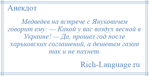 
    Медведев на встрече с Януковичем говорит ему: — Какой у вас воздух весной в Украине! — Да, прошел год после харьковских соглашений, а дешевым газом так и не пахнет.