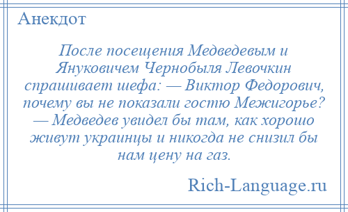 
    После посещения Медведевым и Януковичем Чернобыля Левочкин спрашивает шефа: — Виктор Федорович, почему вы не показали гостю Межигорье? — Медведев увидел бы там, как хорошо живут украинцы и никогда не снизил бы нам цену на газ.
