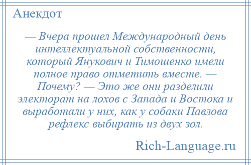 
    — Вчера прошел Международный день интеллектуальной собственности, который Янукович и Тимошенко имели полное право отметить вместе. — Почему? — Это же они разделили электорат на лохов с Запада и Востока и выработали у них, как у собаки Павлова рефлекс выбирать из двух зол.