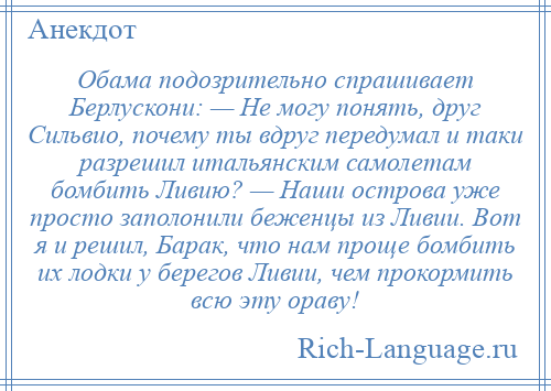 
    Обама подозрительно спрашивает Берлускони: — Не могу понять, друг Сильвио, почему ты вдруг передумал и таки разрешил итальянским самолетам бомбить Ливию? — Наши острова уже просто заполонили беженцы из Ливии. Вот я и решил, Барак, что нам проще бомбить их лодки у берегов Ливии, чем прокормить всю эту ораву!