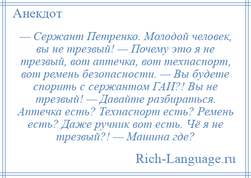 
    — Сержант Петренко. Молодой человек, вы не трезвый! — Почему это я не трезвый, вот аптечка, вот техпаспорт, вот ремень безопасности. — Вы будете спорить с сержантом ГАИ?! Вы не трезвый! — Давайте разбираться. Аптечка есть? Техпаспорт есть? Ремень есть? Даже ручник вот есть. Чё я не трезвый?! — Машина где?