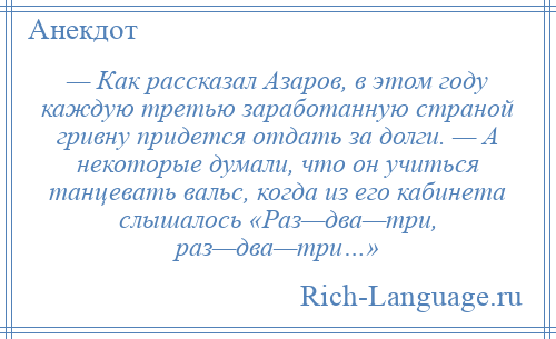 
    — Как рассказал Азаров, в этом году каждую третью заработанную страной гривну придется отдать за долги. — А некоторые думали, что он учиться танцевать вальс, когда из его кабинета слышалось «Раз—два—три, раз—два—три…»