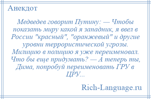 
    Медведев говорит Путину: — Чтобы показать миру какой я западник, я ввел в России красный , оранжевый и другие уровни террористической угрозы. Милицию в полицию я уже переименовал. Что бы еще придумать? — А теперь ты, Дима, попробуй переименовать ГРУ в ЦРУ...