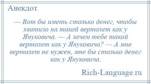 
    — Вот бы иметь столько денег, чтобы хватило на такой вертолет как у Януковича. — А зачем тебе такой вертолет как у Януковича? — А мне вертолет не нужен, мне бы столько денег как у Януковича.