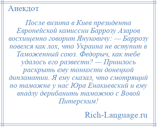 
    После визита в Киев президента Европейской комиссии Баррозу Азаров восхищенно говорит Януковичу: — Баррозу повелся как лох, что Украина не вступит в Таможенный союз. Федорыч, как тебе удалось его развести? — Пришлось раскрыть ему тонкости донецкой дипломатии. Я ему сказал, что смотрящий по таможне у нас Юра Енакиевский и ему впадлу дерибанить таможню с Вовой Питерским!