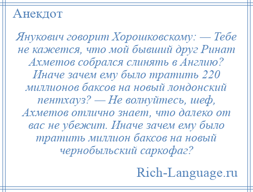 
    Янукович говорит Хорошковскому: — Тебе не кажется, что мой бывший друг Ринат Ахметов собрался слинять в Англию? Иначе зачем ему было тратить 220 миллионов баксов на новый лондонский пентхауз? — Не волнуйтесь, шеф, Ахметов отлично знает, что далеко от вас не убежит. Иначе зачем ему было тратить миллион баксов на новый чернобыльский саркофаг?